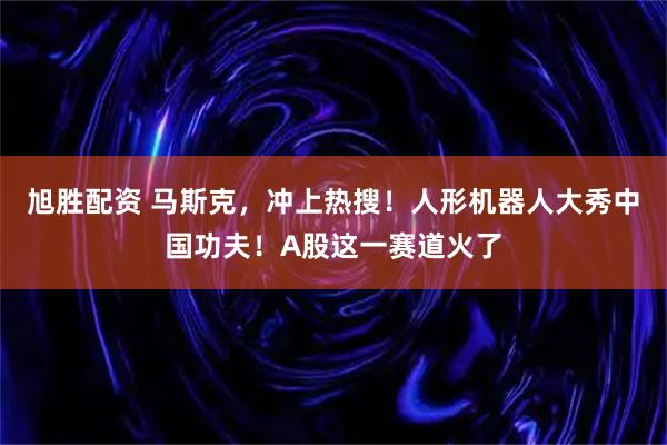 旭胜配资 马斯克，冲上热搜！人形机器人大秀中国功夫！A股这一赛道火了