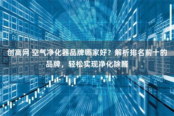 创高网 空气净化器品牌哪家好？解析排名前十的品牌，轻松实现净化除醛