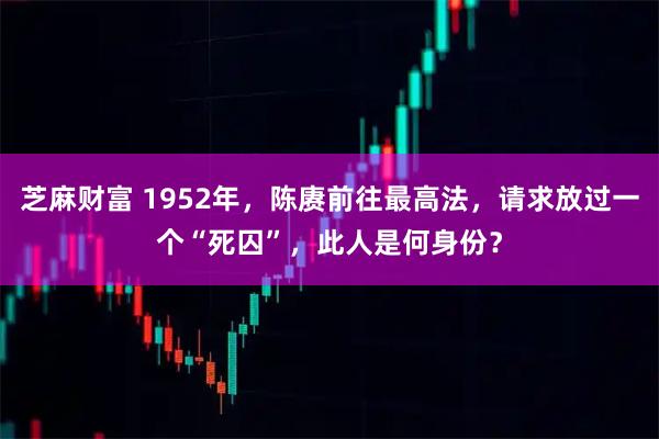 芝麻财富 1952年，陈赓前往最高法，请求放过一个“死囚”，此人是何身份？
