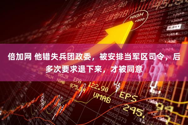 倍加网 他错失兵团政委，被安排当军区司令，后多次要求退下来，才被同意