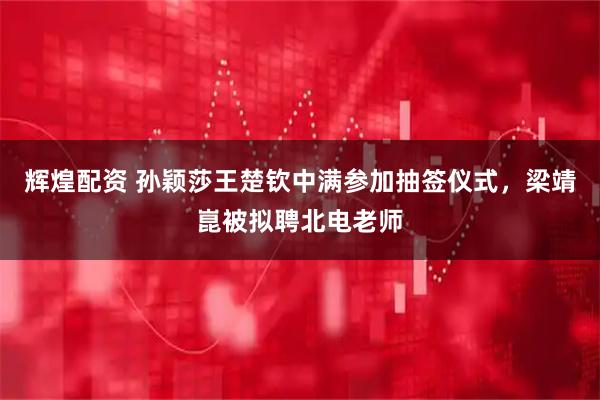 辉煌配资 孙颖莎王楚钦中满参加抽签仪式，梁靖崑被拟聘北电老师