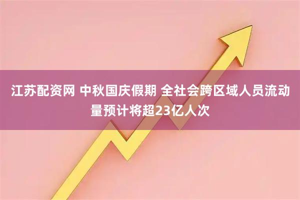 江苏配资网 中秋国庆假期 全社会跨区域人员流动量预计将超23亿人次