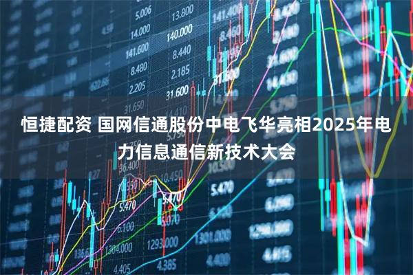 恒捷配资 国网信通股份中电飞华亮相2025年电力信息通信新技术大会