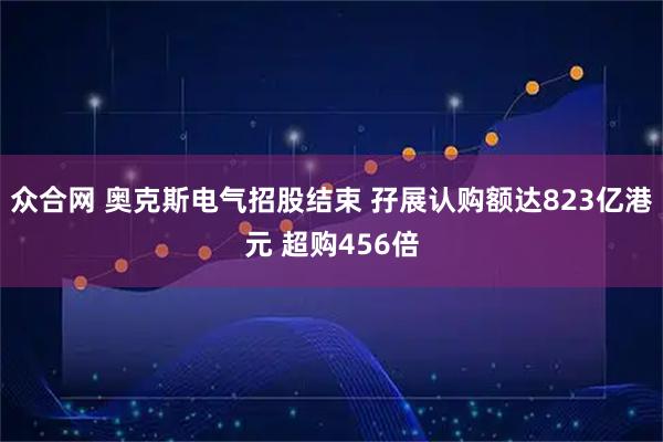 众合网 奥克斯电气招股结束 孖展认购额达823亿港元 超购456倍