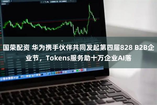 国荣配资 华为携手伙伴共同发起第四届828 B2B企业节，Tokens服务助十万企业AI落