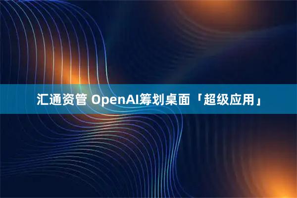 汇通资管 OpenAI筹划桌面「超级应用」