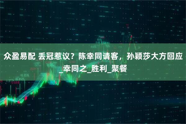 众盈易配 丢冠惹议？陈幸同请客，孙颖莎大方回应_幸同之_胜利_聚餐