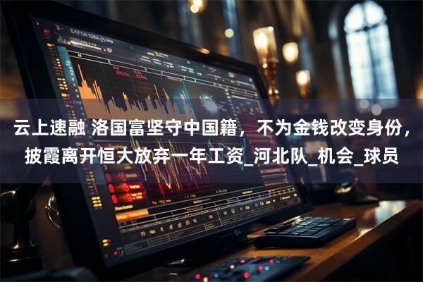 云上速融 洛国富坚守中国籍，不为金钱改变身份，披霞离开恒大放弃一年工资_河北队_机会_球员