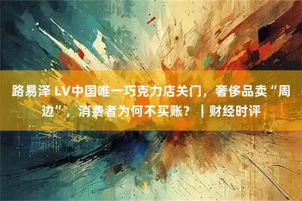 路易泽 LV中国唯一巧克力店关门，奢侈品卖“周边”，消费者为何不买账？｜财经时评
