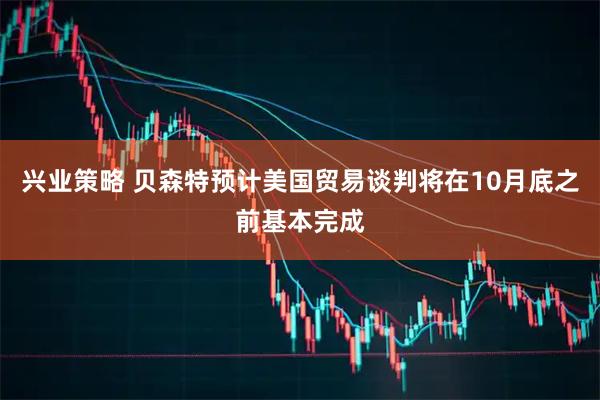 兴业策略 贝森特预计美国贸易谈判将在10月底之前基本完成