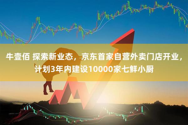 牛壹佰 探索新业态，京东首家自营外卖门店开业，计划3年内建设10000家七鲜小厨