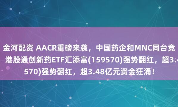 金河配资 AACR重磅来袭，中国药企和MNC同台竞技，ADC成焦点！港股通创新药ETF汇添富(159570)强势翻红，超3.48亿元资金狂涌！